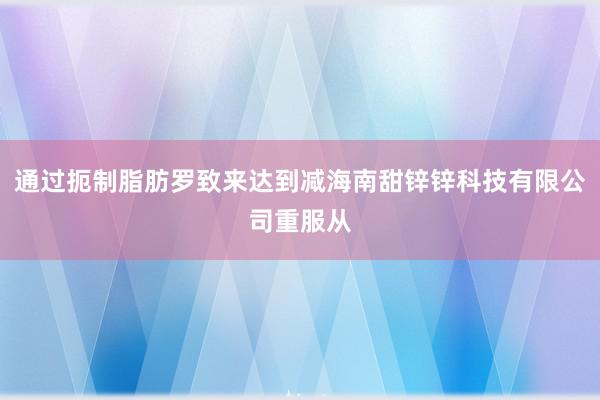 通过扼制脂肪罗致来达到减海南甜锌锌科技有限公司重服从